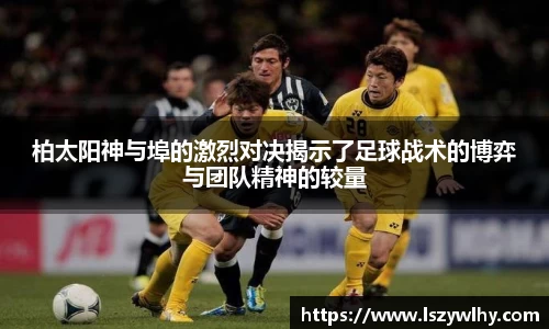 柏太阳神与埠的激烈对决揭示了足球战术的博弈与团队精神的较量