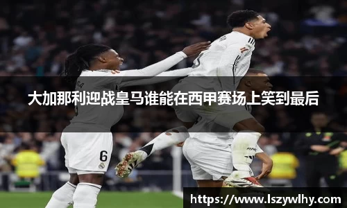 大加那利迎战皇马谁能在西甲赛场上笑到最后