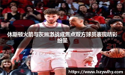 休斯顿火箭与灰熊激战成焦点双方球员表现精彩纷呈