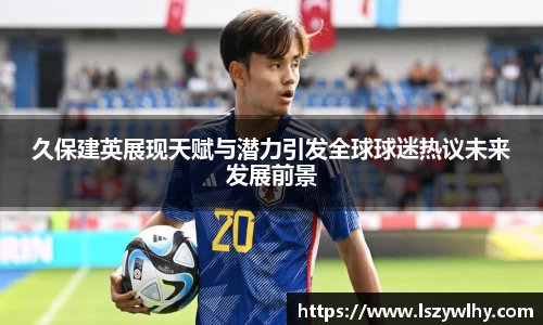久保建英展现天赋与潜力引发全球球迷热议未来发展前景