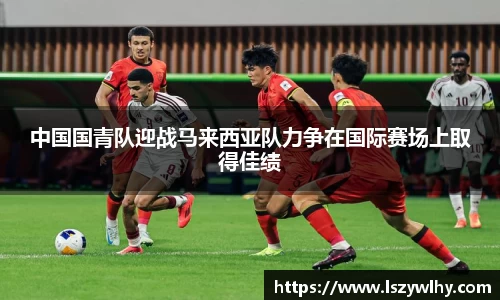 中国国青队迎战马来西亚队力争在国际赛场上取得佳绩