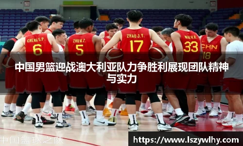 中国男篮迎战澳大利亚队力争胜利展现团队精神与实力