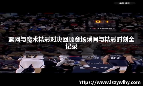 篮网与魔术精彩对决回顾赛场瞬间与精彩时刻全记录