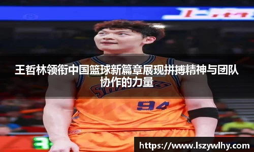 王哲林领衔中国篮球新篇章展现拼搏精神与团队协作的力量
