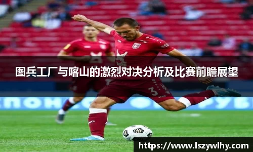 图兵工厂与喀山的激烈对决分析及比赛前瞻展望